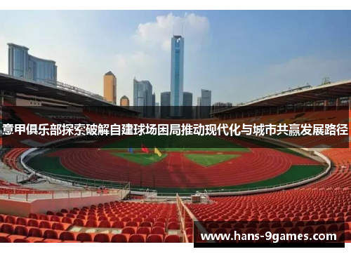 意甲俱乐部探索破解自建球场困局推动现代化与城市共赢发展路径