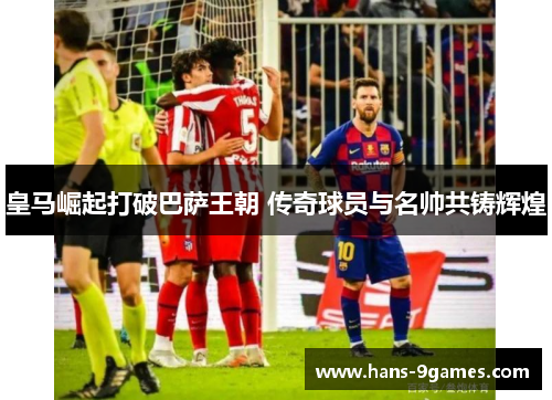皇马崛起打破巴萨王朝 传奇球员与名帅共铸辉煌